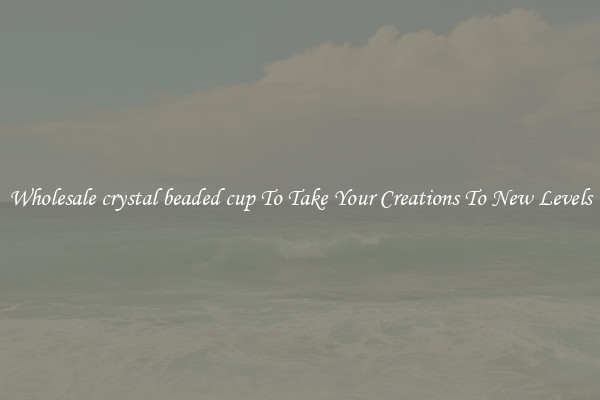 Wholesale crystal beaded cup To Take Your Creations To New Levels