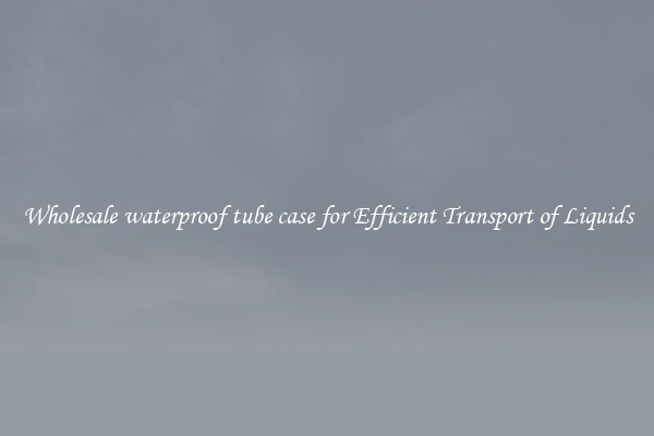 Wholesale waterproof tube case for Efficient Transport of Liquids