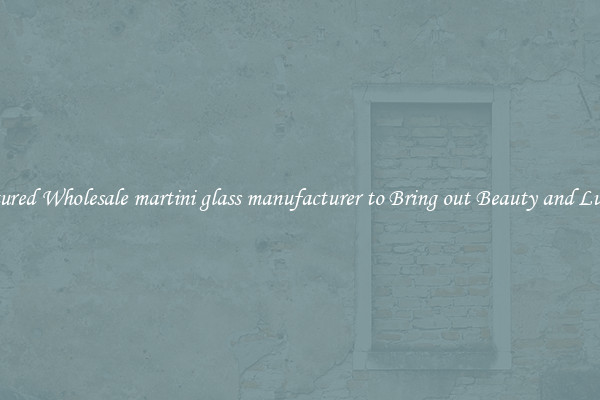 Featured Wholesale martini glass manufacturer to Bring out Beauty and Luxury