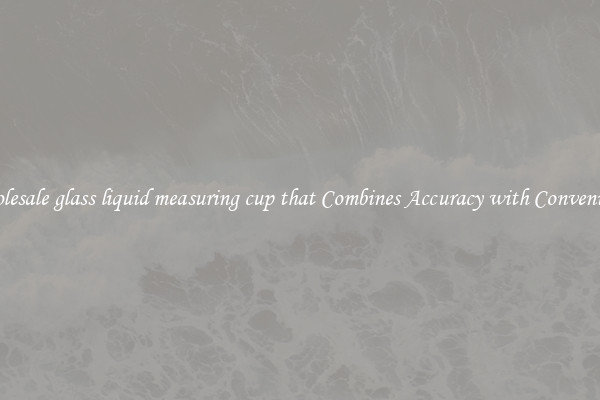 Wholesale glass liquid measuring cup that Combines Accuracy with Convenience